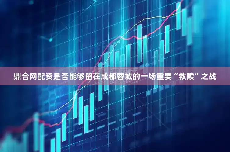 鼎合网配资是否能够留在成都蓉城的一场重要“救赎”之战