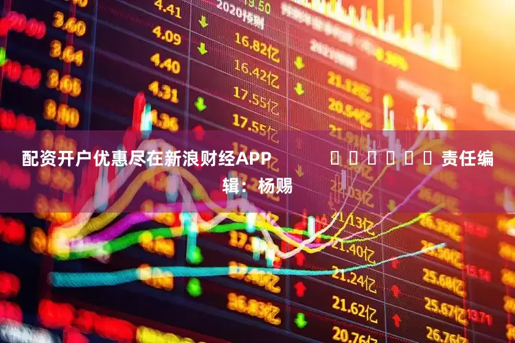 配资开户优惠尽在新浪财经APP            						责任编辑：杨赐