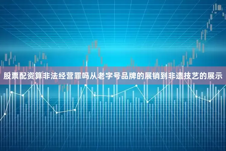 股票配资算非法经营罪吗从老字号品牌的展销到非遗技艺的展示