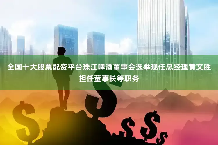 全国十大股票配资平台珠江啤酒董事会选举现任总经理黄文胜担任董事长等职务