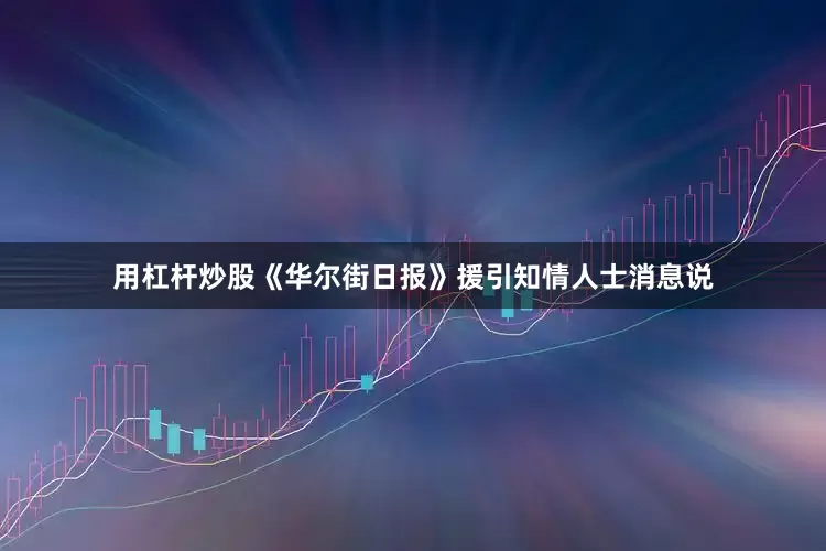 用杠杆炒股《华尔街日报》援引知情人士消息说