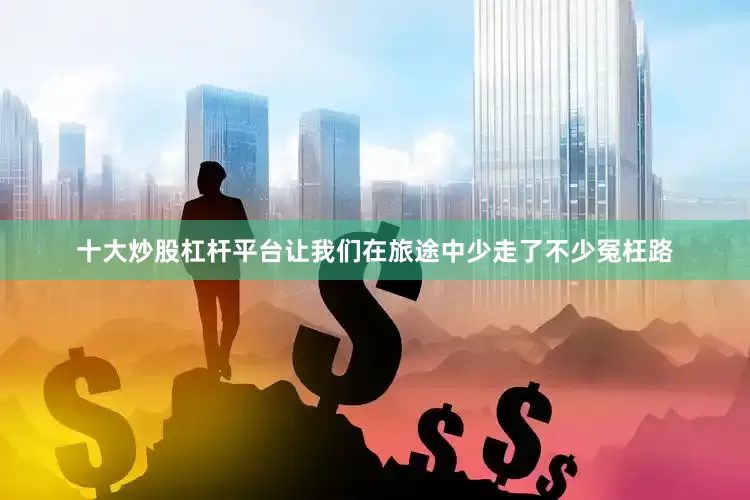 十大炒股杠杆平台让我们在旅途中少走了不少冤枉路