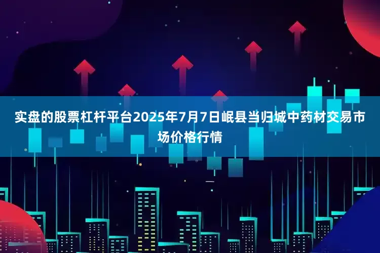 实盘的股票杠杆平台2025年7月7日岷县当归城中药材交易市场价格行情