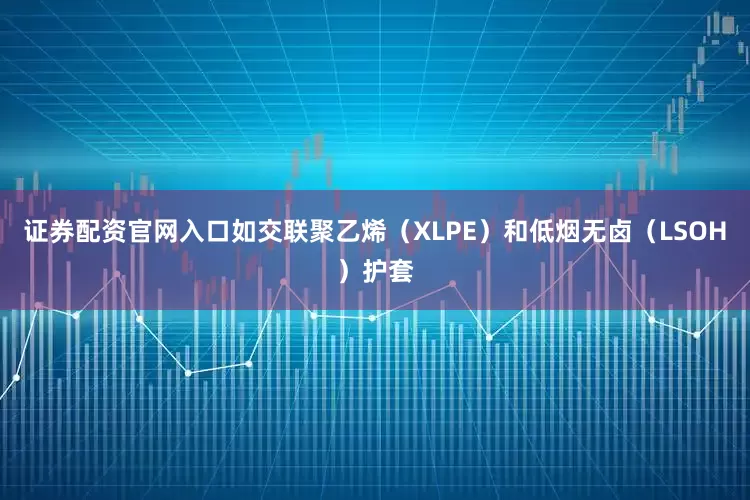 证券配资官网入口如交联聚乙烯（XLPE）和低烟无卤（LSOH）护套