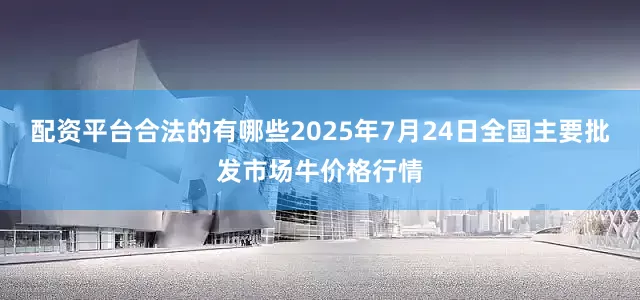 配资平台合法的有哪些2025年7月24日全国主要批发市场牛价格行情