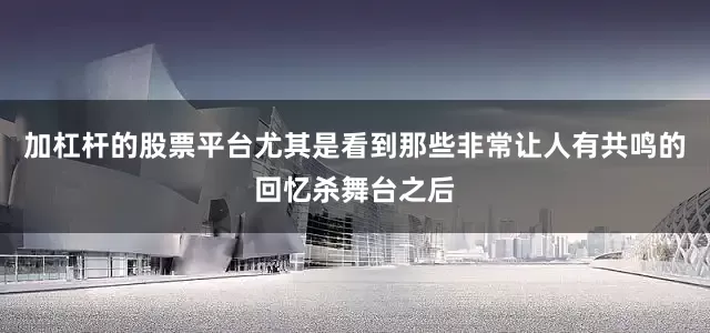 加杠杆的股票平台尤其是看到那些非常让人有共鸣的回忆杀舞台之后