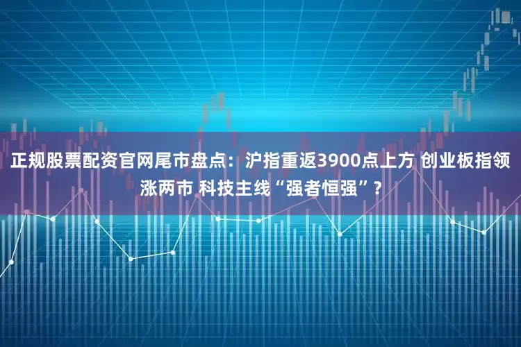 正规股票配资官网尾市盘点：沪指重返3900点上方 创业板指领涨两市 科技主线“强者恒强”？