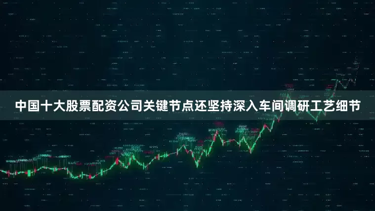 中国十大股票配资公司关键节点还坚持深入车间调研工艺细节