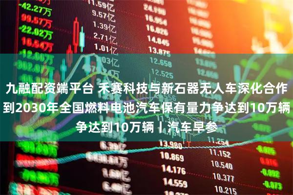 九融配资端平台 禾赛科技与新石器无人车深化合作；三部门：到2030年全国燃料电池汽车保有量力争达到10万辆丨汽车早参