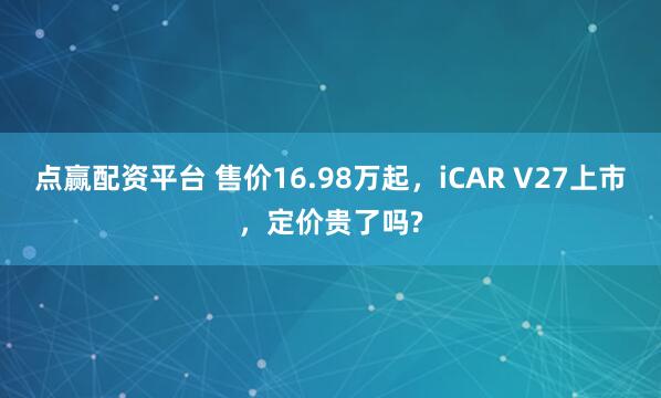 点赢配资平台 售价16.98万起，iCAR V27上市，定价贵了吗?