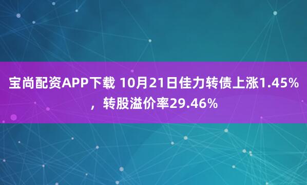 宝尚配资APP下载 10月21日佳力转债上涨1.45%,转股溢价率29.46%