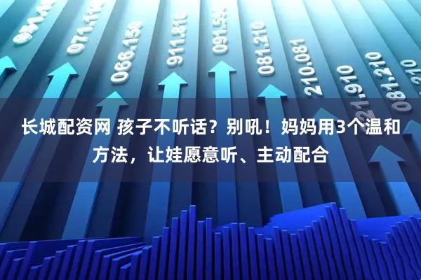 长城配资网 孩子不听话？别吼！妈妈用3个温和方法，让娃愿意听、主动配合
