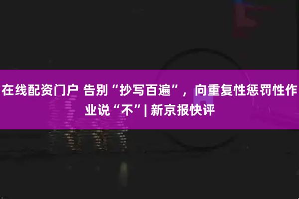 在线配资门户 告别“抄写百遍”，向重复性惩罚性作业说“不”| 新京报快评