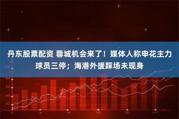 丹东股票配资 蓉城机会来了！媒体人称申花主力球员三停；海港外援踩场未现身