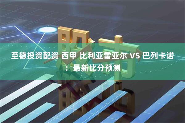 至德投资配资 西甲 比利亚雷亚尔 VS 巴列卡诺：最新比分预测
