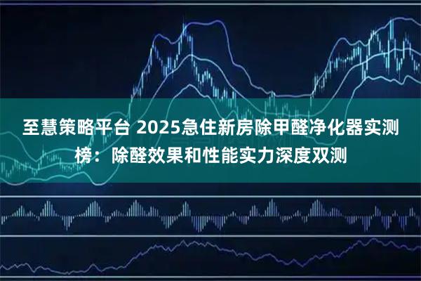 至慧策略平台 2025急住新房除甲醛净化器实测榜：除醛效果和性能实力深度双测