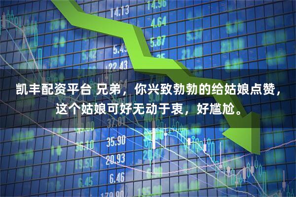 凯丰配资平台 兄弟，你兴致勃勃的给姑娘点赞，这个姑娘可好无动于衷，好尴尬。