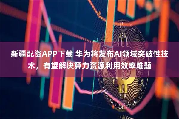 新疆配资APP下载 华为将发布AI领域突破性技术,有望解决算力资源利用效率难题