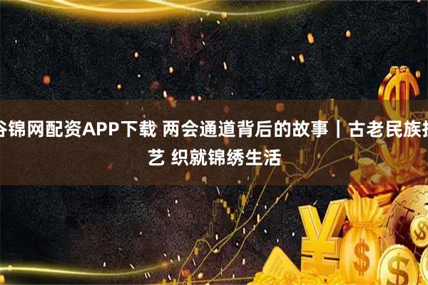谷锦网配资APP下载 两会通道背后的故事｜古老民族技艺 织就锦绣生活