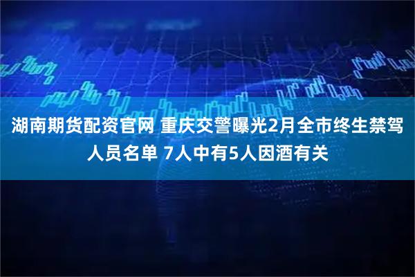 湖南期货配资官网 重庆交警曝光2月全市终生禁驾人员名单 7人中有5人因酒有关