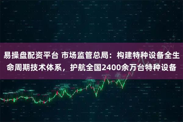 易操盘配资平台 市场监管总局：构建特种设备全生命周期技术体系，护航全国2400余万台特种设备