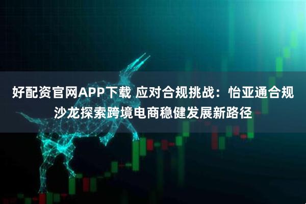 好配资官网APP下载 应对合规挑战：怡亚通合规沙龙探索跨境电商稳健发展新路径