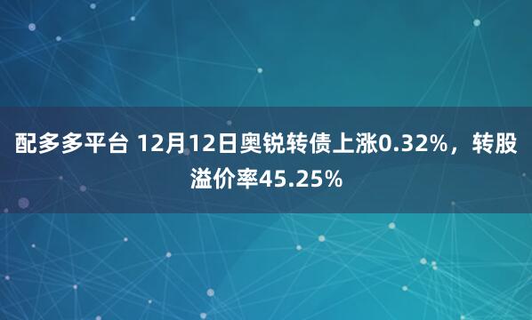 配多多平台 12月12日奥锐转债上涨0.32%，转股溢价率45.25%