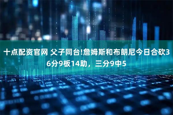 十点配资官网 父子同台!詹姆斯和布朗尼今日合砍36分9板14助，三分9中5
