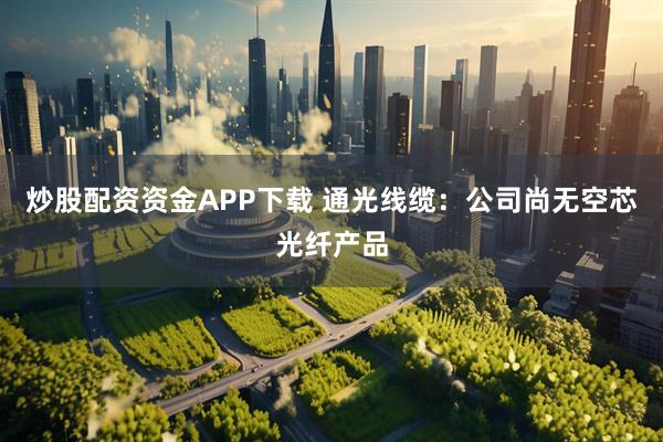 炒股配资资金APP下载 通光线缆：公司尚无空芯光纤产品