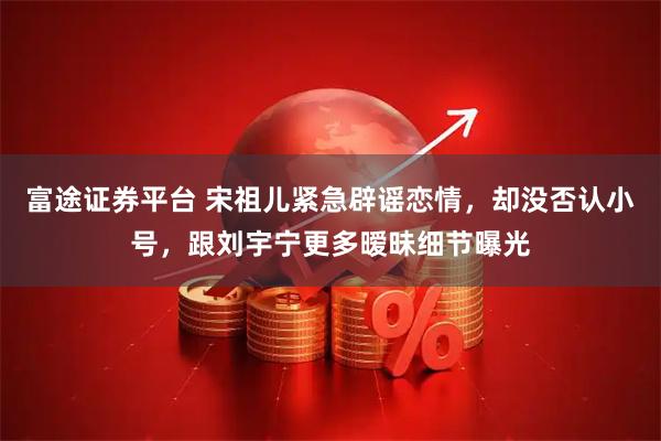 富途证券平台 宋祖儿紧急辟谣恋情,却没否认小号,跟刘宇宁更多暧昧细节曝光
