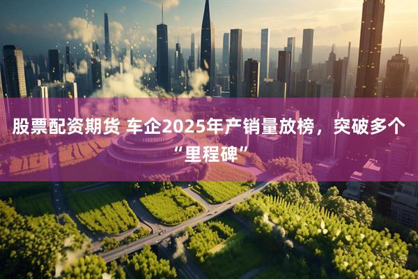 股票配资期货 车企2025年产销量放榜，突破多个“里程碑”