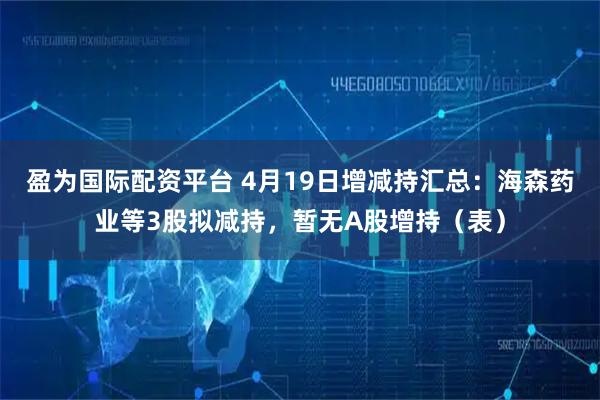 盈为国际配资平台 4月19日增减持汇总：海森药业等3股拟减持，暂无A股增持（表）