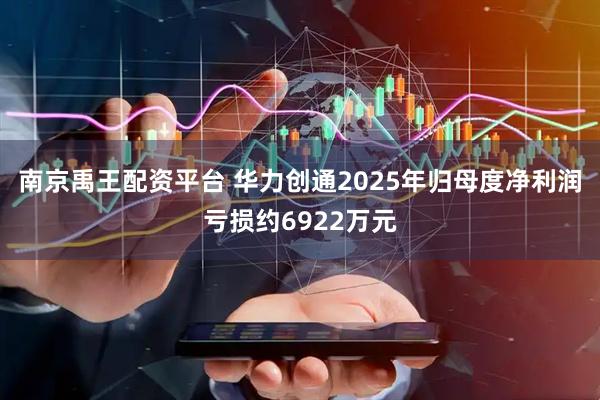 南京禹王配资平台 华力创通2025年归母度净利润亏损约6922万元