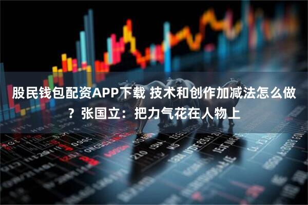 股民钱包配资APP下载 技术和创作加减法怎么做？张国立：把力气花在人物上