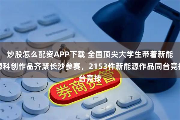 炒股怎么配资APP下载 全国顶尖大学生带着新能源科创作品齐聚长沙参赛，2153件新能源作品同台竞技
