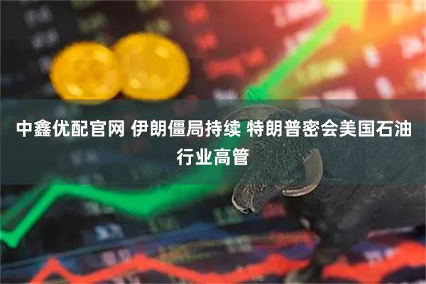 中鑫优配官网 伊朗僵局持续 特朗普密会美国石油行业高管