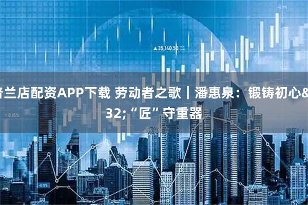 普兰店配资APP下载 劳动者之歌｜潘惠泉：锻铸初心 “匠”守重器