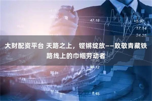 大财配资平台 天路之上，铿锵绽放——致敬青藏铁路线上的巾帼劳动者