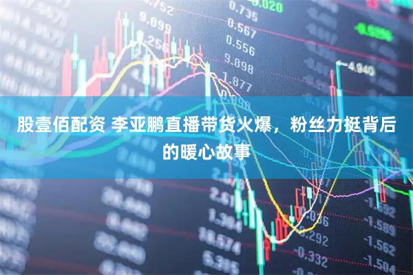 股壹佰配资 李亚鹏直播带货火爆，粉丝力挺背后的暖心故事