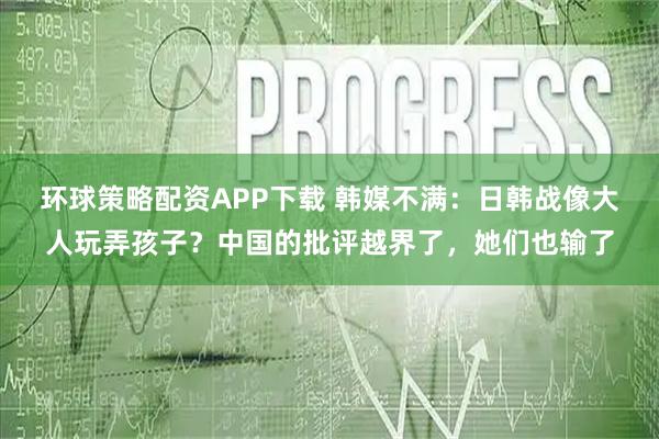 环球策略配资APP下载 韩媒不满:日韩战像大人玩弄孩子?中国的批评越界了,她们也输了