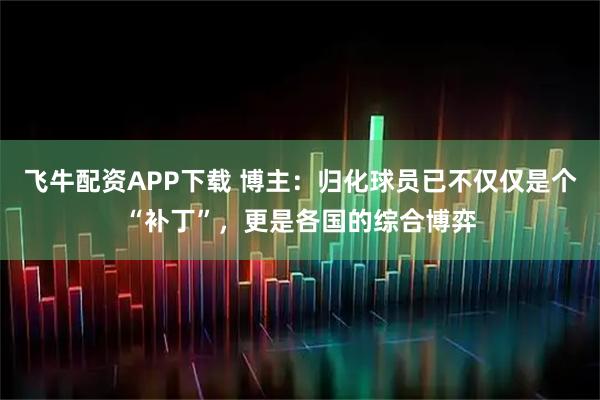 飞牛配资APP下载 博主：归化球员已不仅仅是个“补丁”，更是各国的综合博弈
