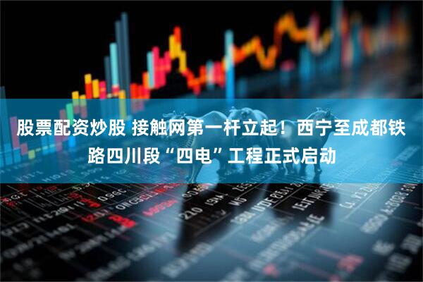 股票配资炒股 接触网第一杆立起！西宁至成都铁路四川段“四电”工程正式启动