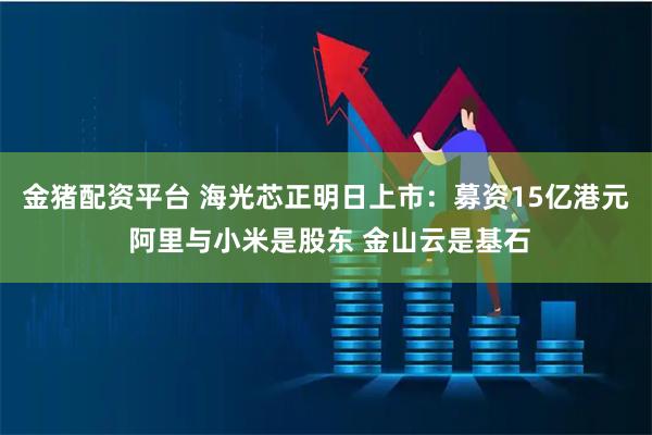 金猪配资平台 海光芯正明日上市：募资15亿港元 阿里与小米是股东 金山云是基石