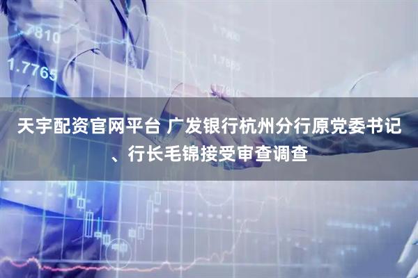 天宇配资官网平台 广发银行杭州分行原党委书记、行长毛锦接受审查调查