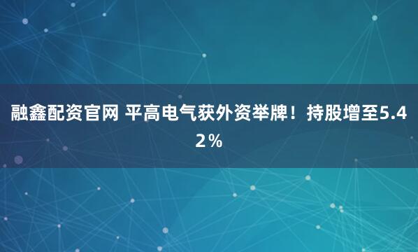 融鑫配资官网 平高电气获外资举牌！持股增至5.42％